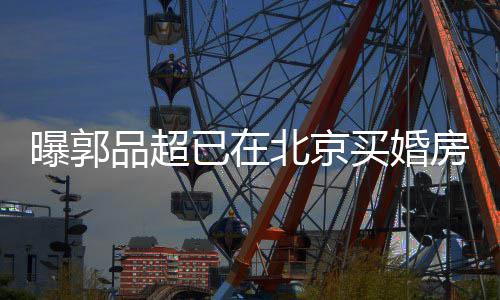 买婚曝郭品超北京小1后年9岁已在迎娶女友房